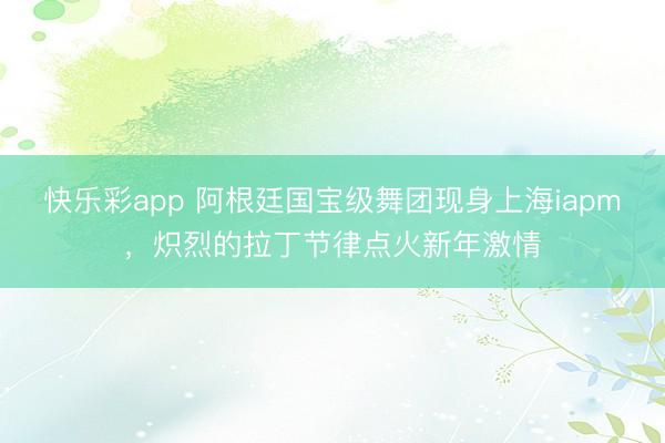 快乐彩app 阿根廷国宝级舞团现身上海iapm，炽烈的拉丁节
