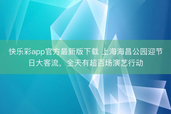 快乐彩app官方最新版下载 上海海昌公园迎节日大客流，全天有超百场演艺行动