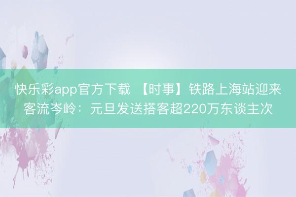 快乐彩app官方下载 【时事】铁路上海站迎来客流岑岭：元旦发送搭客超220万东谈主次
