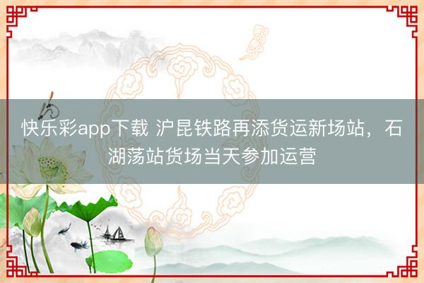 快乐彩app下载 沪昆铁路再添货运新场站，石湖荡站货场当天参