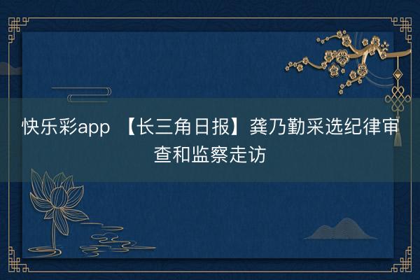 快乐彩app 【长三角日报】龚乃勤采选纪律审查和监察走访