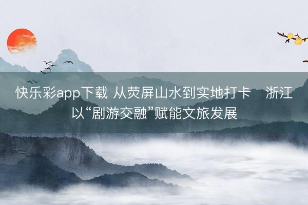 快乐彩app下载 从荧屏山水到实地打卡   浙江以“剧游交融