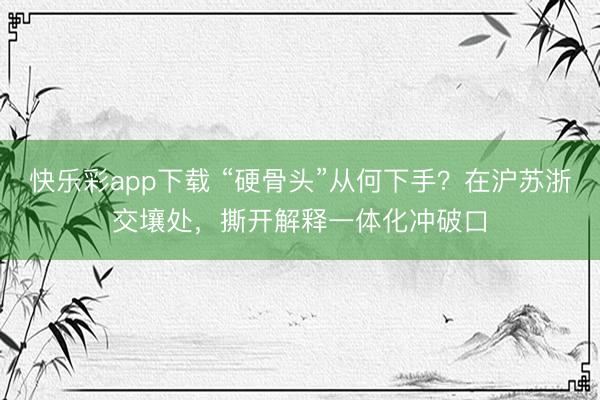快乐彩app下载 “硬骨头”从何下手？在沪苏浙交壤处，撕开解释一体化冲破口