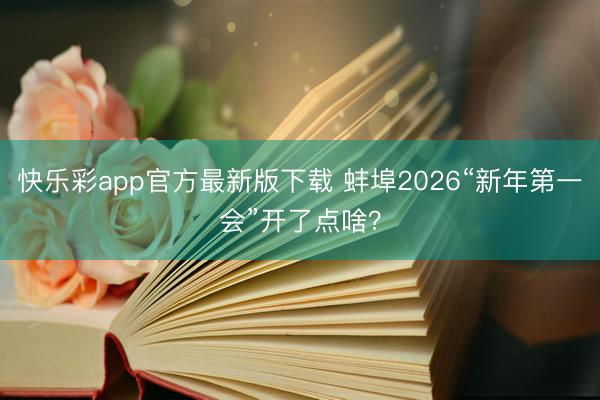 快乐彩app官方最新版下载 蚌埠2026“新年第一会”开了点啥？