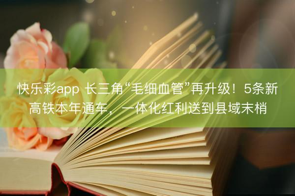 快乐彩app 长三角“毛细血管”再升级！5条新高铁本年通车，一体化红利送到县域末梢