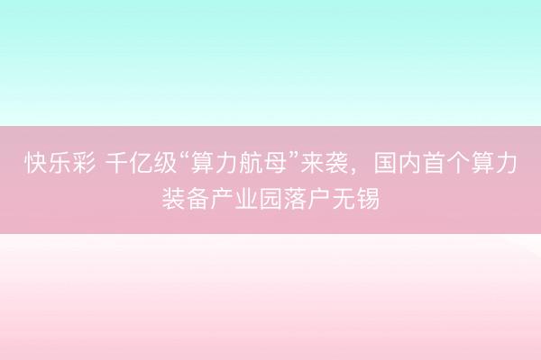 快乐彩 千亿级“算力航母”来袭，国内首个算力装备产业园落户无锡
