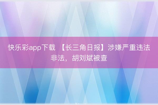 快乐彩app下载 【长三角日报】涉嫌严重违法非法，胡刘斌被查