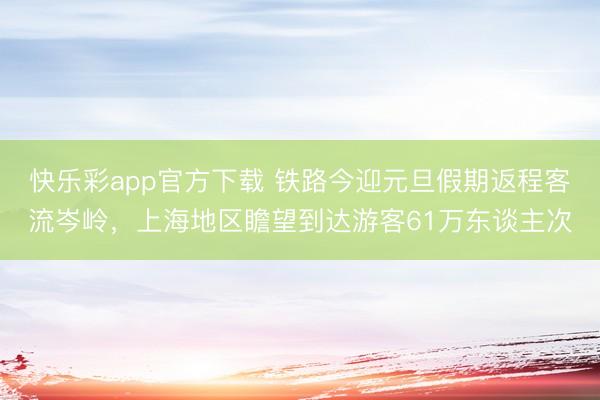 快乐彩app官方下载 铁路今迎元旦假期返程客流岑岭，上海地区
