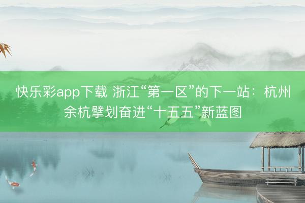 快乐彩app下载 浙江“第一区”的下一站：杭州余杭擘划奋进“十五五”新蓝图