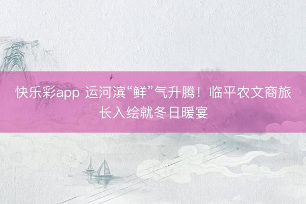 快乐彩app 运河滨“鲜”气升腾！临平农文商旅长入绘就冬日暖宴