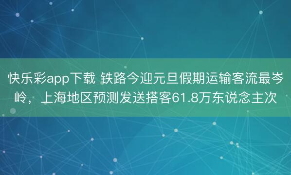 快乐彩app下载 铁路今迎元旦假期运输客流最岑岭，上海地区预测发送搭客61.8万东说念主次