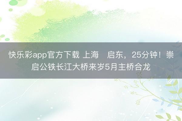 快乐彩app官方下载 上海⇌启东，25分钟！崇启公铁长江大桥