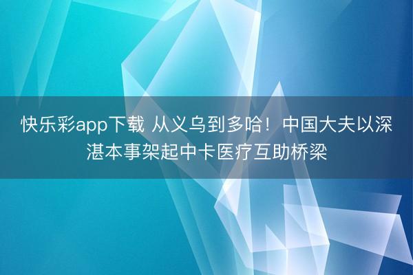 快乐彩app下载 从义乌到多哈！中国大夫以深湛本事架起中卡医疗互助桥梁