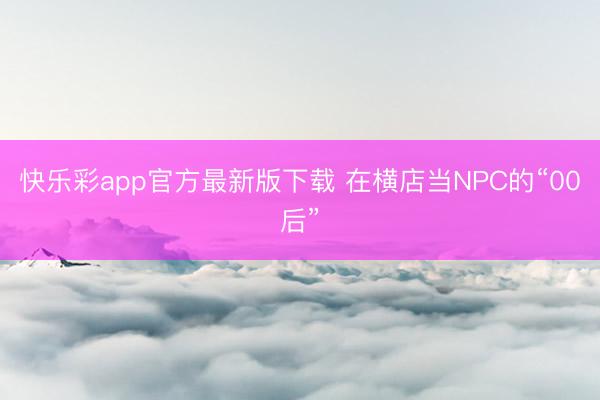 快乐彩app官方最新版下载 在横店当NPC的“00后”