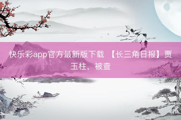 快乐彩app官方最新版下载 【长三角日报】贾玉柱，被查