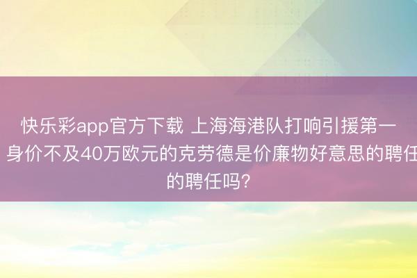 快乐彩app官方下载 上海海港队打响引援第一枪，身价不及40