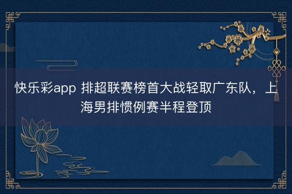 快乐彩app 排超联赛榜首大战轻取广东队，上海男排惯例赛半程