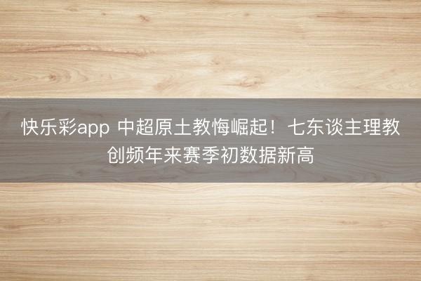 快乐彩app 中超原土教悔崛起！七东谈主理教创频年来赛季初数据新高
