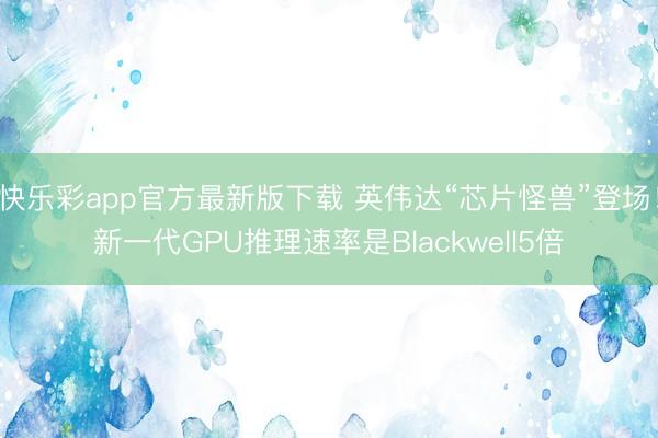 快乐彩app官方最新版下载 英伟达“芯片怪兽”登场！新一代GPU推理速率是Blackwell5倍