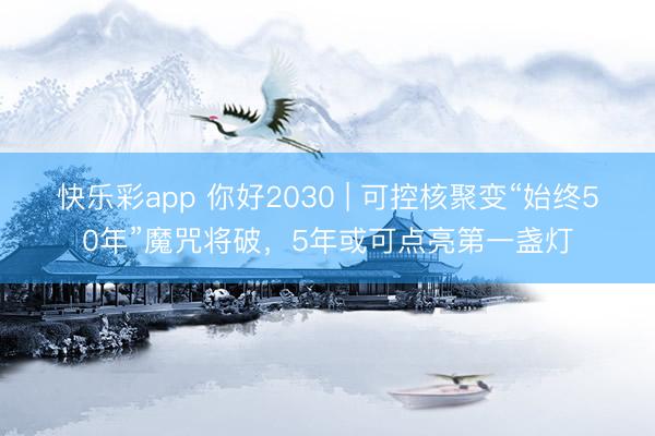 快乐彩app 你好2030 | 可控核聚变“始终50年”魔咒