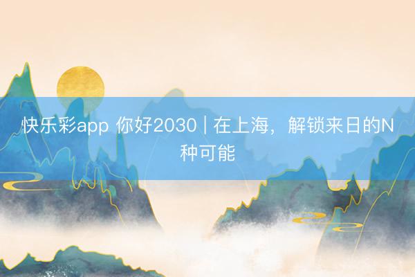 快乐彩app 你好2030 | 在上海，解锁来日的N种可能