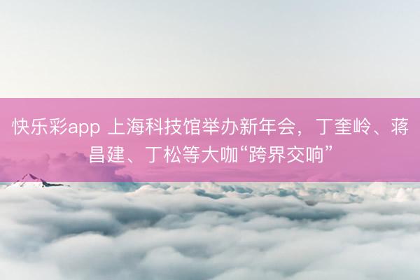 快乐彩app 上海科技馆举办新年会，丁奎岭、蒋昌建、丁松等大