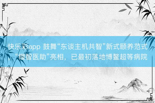 快乐彩app 鼓舞“东谈主机共智”新式颐养范式，“樱智医助”亮相，已最初落地博鳌超等病院