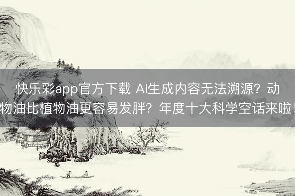 快乐彩app官方下载 AI生成内容无法溯源？动物油比植物油更容易发胖？年度十大科学空话来啦！
