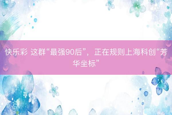 快乐彩 这群“最强90后”，正在规则上海科创“芳华坐标”