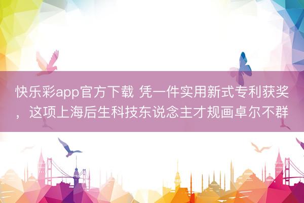 快乐彩app官方下载 凭一件实用新式专利获奖，这项上海后生科技东说念主才规画卓尔不群
