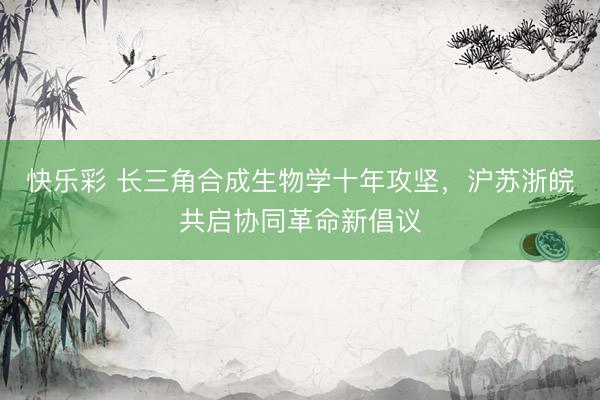 快乐彩 长三角合成生物学十年攻坚，沪苏浙皖共启协同革命新倡议