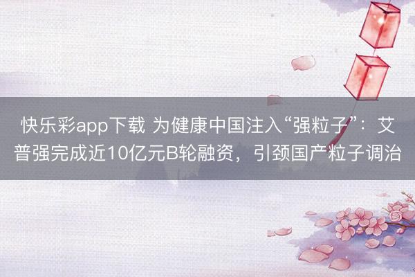 快乐彩app下载 为健康中国注入“强粒子”：艾普强完成近10亿元B轮融资，引颈国产粒子调治