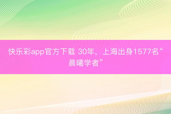 快乐彩app官方下载 30年，上海出身1577名“晨曦学者”