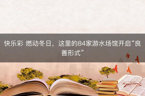 快乐彩 燃动冬日，这里的84家游水场馆开启“良善形式”