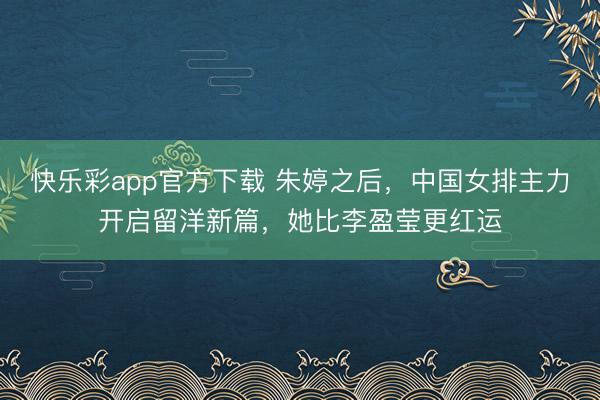 快乐彩app官方下载 朱婷之后，中国女排主力开启留洋新篇，她