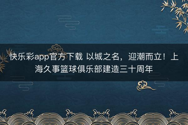 快乐彩app官方下载 以城之名，迎潮而立！上海久事篮球俱乐部