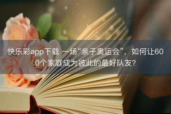 快乐彩app下载 一场“亲子奥运会”，如何让600个家庭成为