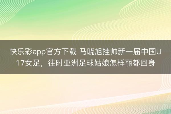 快乐彩app官方下载 马晓旭挂帅新一届中国U17女足，往时亚洲足球姑娘怎样丽都回身