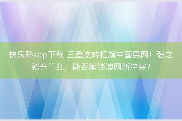 快乐彩app下载 三盘逆转扛旗中国男网！张之臻开门红，能否解
