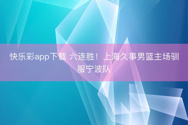 快乐彩app下载 六连胜！上海久事男篮主场驯服宁波队