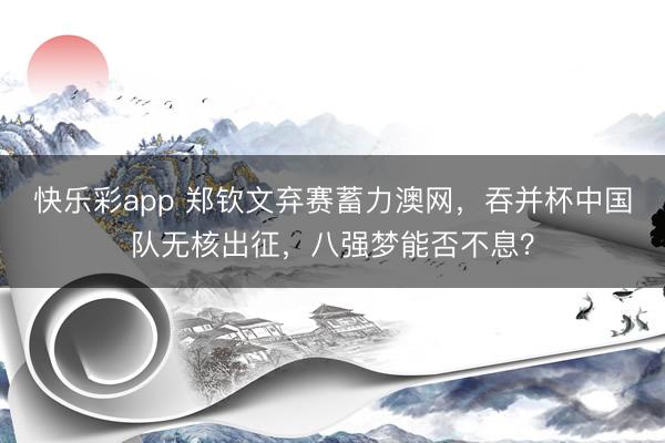 快乐彩app 郑钦文弃赛蓄力澳网，吞并杯中国队无核出征，八强
