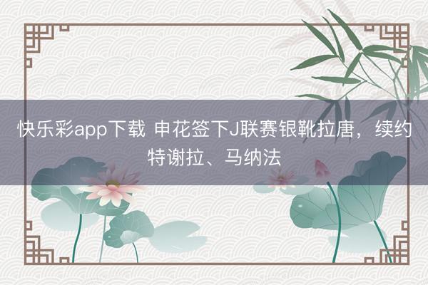 快乐彩app下载 申花签下J联赛银靴拉唐，续约特谢拉、马纳法