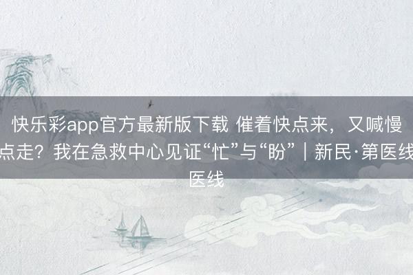 快乐彩app官方最新版下载 催着快点来，又喊慢点走？我在急救中心见证“忙”与“盼”｜新民·第医线
