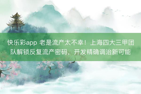 快乐彩app 老是流产太不幸！上海四大三甲团队解锁反复流产密码，开发精确调治新可能