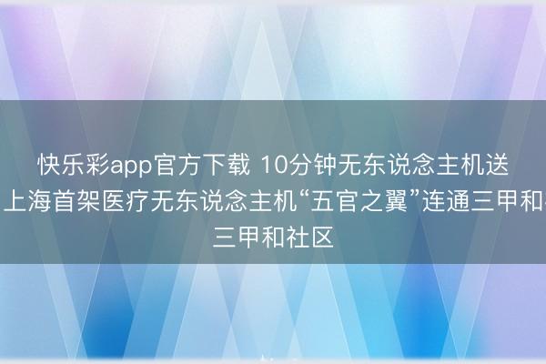 快乐彩app官方下载 10分钟无东说念主机送药！上海首架医疗无东说念主机“五官之翼”连通三甲和社区