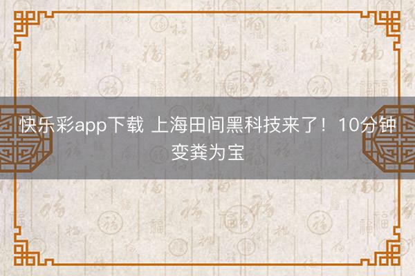 快乐彩app下载 上海田间黑科技来了！10分钟变粪为宝