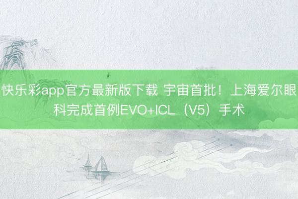 快乐彩app官方最新版下载 宇宙首批！上海爱尔眼科完成首例EVO+ICL（V5）手术