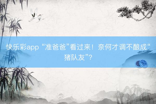 快乐彩app “准爸爸”看过来！奈何才调不酿成“猪队友”？