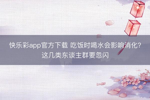 快乐彩app官方下载 吃饭时喝水会影响消化？这几类东谈主群要忽闪