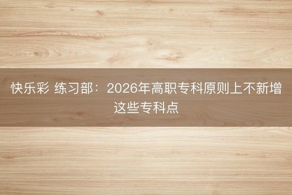 快乐彩 练习部：2026年高职专科原则上不新增这些专科点